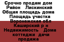 Срочно продам дом. › Район ­ Лискинский › Общая площадь дома ­ 66 › Площадь участка ­ 58 - Воронежская обл., Каширский р-н Недвижимость » Дома, коттеджи, дачи продажа   